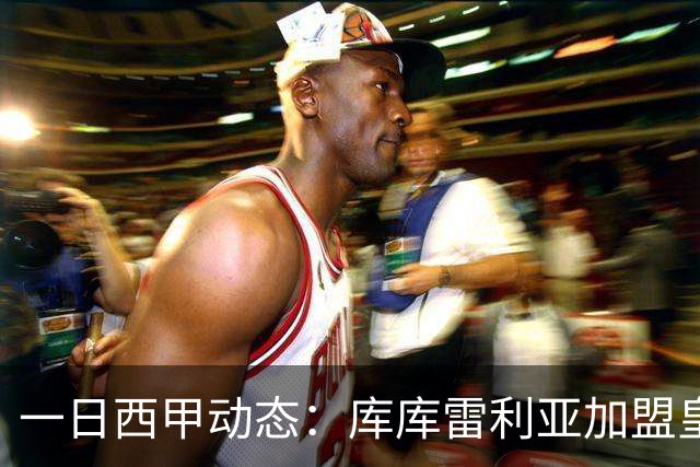 一日西甲动态：库库雷利亚加盟皇马引爆足坛，亚马尔争夺世界杯信心十足