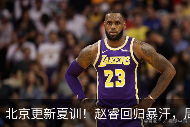 北京更新夏训！赵睿回归暴汗，周琦也归队强化三分！