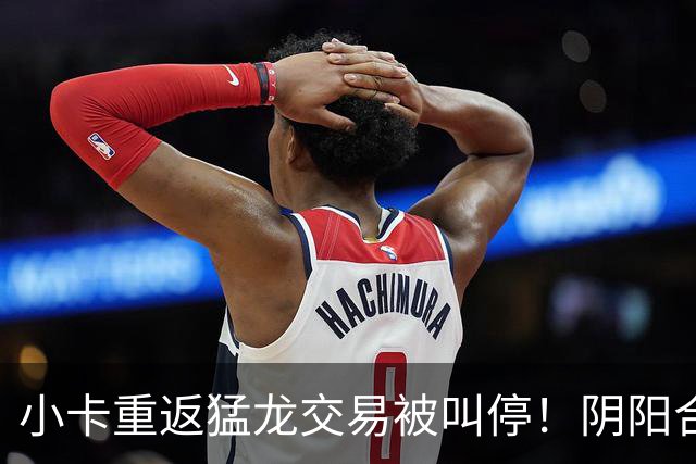 小卡重返猛龙交易被叫停！阴阳合同要毁他篮球生涯？
