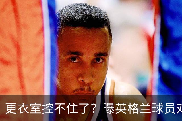 更衣室控不住了？曝英格兰球员对图赫尔的换人很震惊