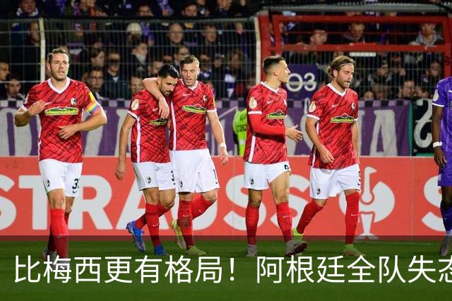 比梅西更有格局！阿根廷全队失态翻车，唯独一人赢得全世界尊重