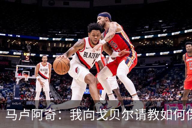 马卢阿奇：我向戈贝尔请教如何保持身体状态 心态层面是我的优势