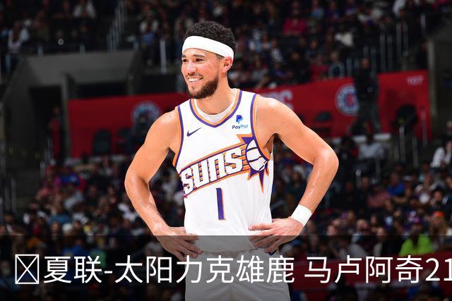 🏀夏联-太阳力克雄鹿 马卢阿奇21+10 皮特19+6 伯里斯23+8+6